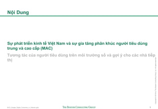 BCG_Google_Digital_Consumer_in_Vietnam.pptx 1
Copyright©2016byTheBostonConsultingGroup,Inc.Allrightsreserved.
Nội Dung
Sự phát triển kinh tế Việt Nam và sự gia tăng phân khúc người tiêu dùng
trung và cao cấp (MAC)
Tương tác của người tiêu dùng trên môi trường số và gợi ý cho các nhà tiếp
thị
 