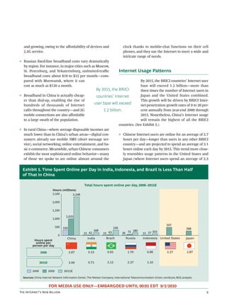and growing, owing to the aﬀordability of devices and                          clock thanks to mobile-chat functions on their cell
  2.5G service.                                                                  phones, and they use the Internet to meet a wide and
                                                                                 intricate range of needs.
◊ Russian ﬁxed-line broadband costs vary dramatically
  by region. For instance, in major cities such as Moscow,
  St. Petersburg, and Yekaterinburg, unlimited-traﬃc                           Internet Usage Patterns
  broadband costs about $10 to $15 per month—com-
  pared with Murmansk, where it can                                          By 2015, the BRICI countries’ Internet user
  cost as much as $120 a month.                                              base will exceed 1.2 billion—more than
                                                By 2015, the BRICI           three times the number of Internet users in
◊ Broadband in China is actually cheap-          countries’ Internet         Japan and the United States combined.
  er than dial-up, enabling the rise of                                      This growth will be driven by BRICI Inter-
  hundreds of thousands of Internet
                                               user base will exceed         net-penetration growth rates of 9 to 20 per-
  cafés throughout the country—and 2G                1.2 billion.            cent annually from year-end 2009 through
  mobile connections are also aﬀordable                                      2015. Nonetheless, China’s Internet usage
  to a large swath of the population.                                        will remain the highest of all the BRICI
                                                               countries. (See Exhibit 5.)
◊ In rural China—where average disposable incomes are
  much lower than in China’s urban areas—digital con-          ◊ Chinese Internet users are online for an average of 2.7
  sumers already use mobile SMS (short message ser-               hours per day—longer than users in any other BRICI
  vice), social networking, online entertainment, and ba-         country—and are projected to spend an average of 3.1
  sic e-commerce. Meanwhile, urban Chinese consumers              hours online each day by 2015. This trend more close-
  exhibit the most sophisticated online behavior—many             ly resembles usage patterns in the United States and
  of those we spoke to are online almost around the               Japan (where Internet users spend an average of 2.3


  Exhibit 5. Time Spent Online per Day in India, Indonesia, and Brazil Is Less Than Half
  of That in China

                                                  Total hours spent online per day, 2006–2015E
                          Hours (millions)
                          2,500         2,348

                          2,000

                          1,500

                                      1,025
                          1,000

                                                                                                                    507
                               500   330                                 329                                                        268
                                                          168                         180              103
                                                  21 42          22 63          36 75            15 27
                                 0
                                       China         India          Brazil         Russia        Indonesia United States           Japan
          Hours spent
           online per
         person per day

                2009                       2.67      0.52            0.93            1.70           0.86            2.27            2.87


                2015E                      3.09      0.71            2.12            2.37           1.10

         2006           2009         2015E

  Sources: China Internet Network Information Center; The Nielsen Company; International Telecommunication Union; comScore; BCG analysis.


                        FOR MEDIA USE ONLY—EMBARGOED UNTIL 00:01 EDT 9/1/2010
T I’ N B                                                                                                                  
 