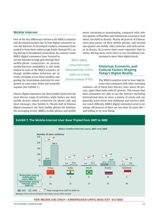Mobile Internet                                                               music streaming or downloading, compared with only
                                                                              one-quarter of Brazilian and Indonesian consumers (and
One of the key diﬀerences between the BRICI countries                         about one-third in Russia). Nearly 40 percent of Chinese
and developed markets lies in how digital consumers ac-                       users play games on their mobile phones, and around
cess the Internet. In developed markets, consumers have                       one-quarter use mobile video, Internet, and news servic-
tended to form their online-usage habits through PCs, us-                     es. In Russia, 3G is seven times more expensive than in
ing dial-up or broadband connections. By contrast, many                       China, driving more users there to use broadband con-
BRICI digital consumers have learned to                                                       nections to meet their digital needs.
use the Internet in large part through their          BRICI digital
mobile-phone connections. At present,
                                                    consumers have
mobile-Internet availability is still fairly                                  Historical, Economic, and
limited in most of the BRICI countries, al-     developed their online        Cultural Factors Shaping
though mobile-online behaviors are al-             habits on mobile           Today’s Digital Reality
ready emerging across those markets, sug-
gesting the tremendous potential for user       phones instead of PCs.        The BRICI countries tend to have high lit-
growth as costs come down and networks                                        eracy rates compared with other emerging
expand. (See Exhibit 7.)                                       markets—all of them have literacy rates above 90 per-
                                                               cent, apart from India with 61 percent. This means that
China’s digital consumers use their mobile devices for the     their consumers are able to use the Internet (including
most diverse range of activities, while India’s use their      international sites) to meet a variety of needs and can
mobile devices almost exclusively for phone calls and          generally learn about new platforms and services with-
short messages. (See Exhibit 8.) Nearly half of Chinese        out much diﬃculty. BRICI digital consumers tend to be
digital consumers use their mobile phones for multime-         young—60 percent of them are less than 35 years old—
dia messaging service (MMS), mobile photos, and mobile         and willing to try new things.


  Exhibit 7. The Mobile-Internet User Base Tripled from 2007 to 2009

                                                   BRICI mobile-Internet users, 2007 and 2009

                            Number of users (millions)
                            250
                                    260
                            200          180.0

                            150

                            100
                                                                                                   88
                                                                 211             167
                                    50.0                                                                                  300
                             50                                                                              40.6
                                                                       12.0               11.2   21.5
                                                           3.9                 4.2                                  2.3         9.0
                              0
                                       China                     India           Brazil            Russia           Indonesia


      Penetration among
         mobile-phone                      30                     2                  6                  12                 5
        users, 2009 (%)
      Penetration among
        Internet users,                    61                     15                 17                 54                29
           2009 (%)

        2007         2009             Total change from 2007 to 2009 (%)
  Sources: China Internet Network Information Center; BCG analysis.


                       FOR MEDIA USE ONLY—EMBARGOED UNTIL 00:01 EDT 9/1/2010
T I’ N B                                                                                                            
 