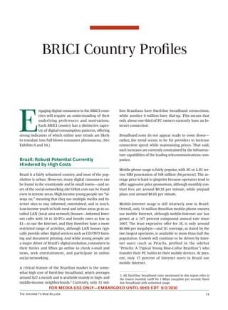 BRICI Country Proﬁles




E
            ngaging digital consumers in the BRICI coun-     lion Brazilians have ﬁxed-line broadband connections,
            tries will require an understanding of their     while another 9 million have dial-up. This means that
            underlying preferences and motivations.          only about one-third of PC owners currently have an In-
            Each BRICI country has a distinctive tapes-      ternet connection.
            try of digital-consumption patterns, oﬀering
strong indicators of which online user trends are likely     Broadband costs do not appear ready to come down—
to translate into full-blown consumer phenomena. (See        rather, the trend seems to be for providers to increase
Exhibits 9 and 10.)                                          connection speed while maintaining prices. That said,
                                                             such increases are currently constrained by the infrastruc-
                                                             ture capabilities of the leading telecommunications com-
Brazil: Robust Potential Currently                           panies.
Hindered by High Costs
                                                             Mobile-phone usage is fairly popular, with 2G or 2.5G ser-
Brazil is a fairly urbanized country, and most of the pop-   vice SIM penetration of 168 million (84 percent). The av-
ulation is urban. However, many digital consumers can        erage price is hard to pinpoint because operators tend to
be found in the countryside and in small towns—and us-       oﬀer aggressive price promotions, although monthly con-
ers of the social-networking site Orkut.com can be found     tract fees are around $0.35 per minute, while prepaid
even in remote areas. High-income young people are “al-      plans cost around $0.65 per minute.
ways on,” meaning that they use multiple media and In-
ternet sites to stay informed, entertained, and in touch.    Mobile-Internet usage is still relatively new in Brazil.
Low-income youth in both rural and urban areas go to so-     Overall, only 11 million Brazilian mobile-phone owners
called LAN (local area network) houses—informal Inter-       use mobile Internet, although mobile-Internet use has
net cafés with 10 to 20 PCs and hourly rates as low as       grown at a 167 percent compound annual rate since
$1—to use the Internet, and they therefore have a more       2007. The least expensive oﬀer for 3G is only around
restricted range of activities, although LAN houses typi-    $0.006 per megabyte—and 3G coverage, as stated by the
cally provide other digital services such as CD/DVD burn-    two largest operators, is available to more than half the
ing and document printing. And while young people are        population. Growth will continue to be driven by Inter-
a major driver of Brazil’s digital evolution, consumers in   net users (such as Priscila, profiled in the sidebar
their forties and ﬁies go online to check e-mail and        “Priscila: A Typical Young Blue-Collar Brazilian”) who
news, seek entertainment, and participate in online          transfer their PC habits to their mobile devices. At pres-
social networking.                                           ent, only 17 percent of Internet users in Brazil use
                                                             mobile Internet.
A critical feature of the Brazilian market is the some-
what high cost of ﬁxed-line broadband, which averages
                                                             2. All fixed-line broadband costs mentioned in this report refer to
around $27 a month and is available mainly in high- and      the lowest monthly tariff for 1 Mbps (megabits per second) fixed-
middle-income neighborhoods.2 Currently, only 12 mil-        line broadband with unlimited usage.
                  FOR MEDIA USE ONLY—EMBARGOED UNTIL 00:01 EDT 9/1/2010
T I’ N B                                                                                                   
 