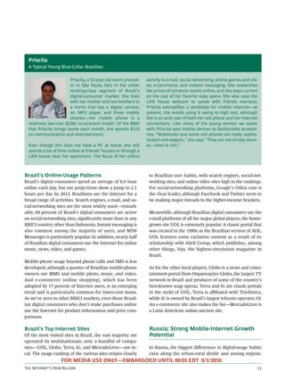 Priscila
  A Typical Young Blue-Collar Brazilian

                         Priscila, a 32-year-old event promot-   activity is e-mail, social networking, online games and vid-
                         er in São Paulo, falls in the urban     eo, e-commerce, and instant messaging. She researches
                         working-class segment of Brazil’s       the prices of romance novels online, and she stays current
                         digital-consumer market. She lives      on the cast of her favorite soap opera. She also uses the
                         with her mother and two brothers in     LAN house webcam to speak with friends overseas.
                         a home that has a digital camera,       Priscila exempliﬁes a candidate for mobile Internet—at
                         an MP3 player, and three mobile         present, she avoids using it owing to high cost, although
                         phones—her mobile phone is a            she is an avid user of both her cell phone and her Internet
  relatively low-cost ($180) local-brand model. Of the $690      connections. Like many of the young women we spoke
  that Priscila brings home each month, she spends $125          with, Priscila sees mobile devices as fashionable accesso-
  on communication and entertainment.                            ries. “Notebooks and some cell phones are really sophis-
                                                                 ticated and elegant,” she says. “They are not simply devic-
  Even though she does not have a PC at home, she still          es—they’re chic.”
  spends a lot of time online at friends’ houses or through a
  LAN house near her apartment. The focus of her online



Brazil’s Online-Usage Patterns                                    to Brazilian user habits, with search engines, social-net-
Brazil’s digital consumers spend an average of 0.9 hour           working sites, and online video sites high in the rankings.
online each day, but our projections show a jump to 2.1           For social-networking platforms, Google’s Orkut.com is
hours per day by 2015. Brazilians use the Internet for a          the clear leader, although Facebook and Twitter seem to
broad range of activities. Search engines, e-mail, and so-        be making major inroads in the higher-income brackets.
cial-networking sites are the most widely used—remark-
ably, 69 percent of Brazil’s digital consumers are active         Meanwhile, although Brazilian digital consumers use the
on social-networking sites, signiﬁcantly more than in any         e-mail platforms of all the major global players, the home-
BRICI country other than Indonesia. Instant messaging is          grown site UOL is extremely popular. A classic portal that
also common among the majority of users, and MSN                  was created in the 1990s as the Brazilian version of AOL,
Messenger is particularly popular. In addition, nearly half       UOL features some exclusive content as a result of its
of Brazilian digital consumers use the Internet for online        relationship with Abril Group, which publishes, among
music, news, video, and games.                                    other things, Veja, the highest-circulation magazine in
                                                                  Brazil.
Mobile-phone usage beyond phone calls and SMS is less
developed, although a quarter of Brazilian mobile-phone           As for the other local players, Globo is a news and enter-
owners use MMS and mobile photo, music, and video.                tainment portal from Organizações Globo, the largest TV
And e-commerce (online shopping), which has been                  network in Brazil and producer of some of the country’s
adopted by 17 percent of Internet users, is an emerging           best-known soap operas. Terra and iG are classic portals
trend and is particularly common for lower-cost items.            in the mold of UOL; Terra is aﬃliated with Telefónica,
As we’ve seen in other BRICI markets, even those Brazil-          while iG is owned by Brazil’s largest telecom operator, Oi.
ian digital consumers who don’t make purchases online             An e-commerce site also makes the list—MercadoLivre is
use the Internet for product information and price com-           a Latin American online-auction site.
parisons.

Brazil’s Top Internet Sites                                       Russia: Strong Mobile-Internet Growth
Of the most visited sites in Brazil, the vast majority are        Potential
operated by multinationals; only a handful of compa-
nies—UOL, Globo, Terra, iG, and MercadoLivre—are lo-              In Russia, the biggest diﬀerences in digital-usage habits
cal. The usage ranking of the various sites relates closely       exist along the urban-rural divide and among regions.
                   FOR MEDIA USE ONLY—EMBARGOED UNTIL 00:01 EDT 9/1/2010
T I’ N B                                                                                                  
 