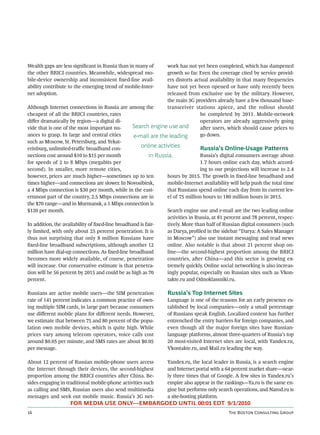 Wealth gaps are less signiﬁcant in Russia than in many of        work has not yet been completed, which has dampened
the other BRICI countries. Meanwhile, widespread mo-             growth so far. Even the coverage cited by service provid-
bile-device ownership and inconsistent ﬁxed-line avail-          ers distorts actual availability in that many frequencies
ability contribute to the emerging trend of mobile-Inter-        have not yet been opened or have only recently been
net adoption.                                                    released from exclusive use by the military. However,
                                                                 the main 3G providers already have a few thousand base-
Although Internet connections in Russia are among the            transceiver stations apiece, and the rollout should
cheapest of all the BRICI countries, rates                                       be completed by 2011. Mobile-network
diﬀer dramatically by region—a digital di-                                       operators are already aggressively going
vide that is one of the most important nu-        Search engine use and          aer users, which should cause prices to
ances to grasp. In large and central cities       e-mail are the leading         go down.
such as Moscow, St. Petersburg, and Yekat-
erinburg, unlimited-traﬃc broadband con-
                                                     online activities           Russia’s Online-Usage Patterns
nections cost around $10 to $15 per month                 in Russia.             Russia’s digital consumers average about
for speeds of 2 to 8 Mbps (megabits per                                          1.7 hours online each day, which accord-
second). In smaller, more remote cities,                                         ing to our projections will increase to 2.4
however, prices are much higher—sometimes up to ten              hours by 2015. The growth in ﬁxed-line broadband and
times higher—and connections are slower. In Novosibirsk,         mobile-Internet availability will help push the total time
a 4 Mbps connection is $30 per month, while in the east-         that Russians spend online each day from its current lev-
ernmost part of the country, 2.5 Mbps connections are in         el of 75 million hours to 180 million hours in 2015.
the $70 range—and in Murmansk, a 1 Mbps connection is
$120 per month.                                                  Search engine use and e-mail are the two leading online
                                                                 activities in Russia, at 81 percent and 78 percent, respec-
In addition, the availability of ﬁxed-line broadband is fair-    tively. More than half of Russian digital consumers (such
ly limited, with only about 25 percent penetration. It is        as Darya, proﬁled in the sidebar “Darya: A Sales Manager
thus not surprising that only 8 million Russians have            in Moscow”) also use instant messaging and read news
ﬁxed-line broadband subscriptions, although another 12           online. Also notable is that about 21 percent shop on-
million have dial-up connections. As ﬁxed-line broadband         line—the second-highest proportion among the BRICI
becomes more widely available, of course, penetration            countries, aer China—and this sector is growing ex-
will increase. Our conservative estimate is that penetra-        tremely quickly. Online social networking is also increas-
tion will be 56 percent by 2015 and could be as high as 70       ingly popular, especially on Russian sites such as Vkon-
percent.                                                         takte.ru and Odnoklassniki.ru.

Russians are active mobile users—the SIM penetration             Russia’s Top Internet Sites
rate of 141 percent indicates a common practice of own-          Language is one of the reasons for an early presence es-
ing multiple SIM cards, in large part because consumers          tablished by local companies—only a small percentage
use diﬀerent mobile plans for diﬀerent needs. However,           of Russians speak English. Localized content has further
we estimate that between 75 and 80 percent of the popu-          entrenched the entry barriers for foreign companies, and
lation own mobile devices, which is quite high. While            even though all the major foreign sites have Russian-
prices vary among telecom operators, voice calls cost            language platforms, almost three-quarters of Russia’s top
around $0.05 per minute, and SMS rates are about $0.05           20 most-visited Internet sites are local, with Yandex.ru,
per message.                                                     Vkontakte.ru, and Mail.ru leading the way.

About 12 percent of Russian mobile-phone users access            Yandex.ru, the local leader in Russia, is a search engine
the Internet through their devices, the second-highest           and Internet portal with a 64 percent market share—near-
proportion among the BRICI countries aer China. Be-             ly three times that of Google. A few sites in Yandex.ru’s
sides engaging in traditional mobile-phone activities such       empire also appear in the rankings—Ya.ru is the same en-
as calling and SMS, Russian users also send multimedia           gine but performs only search operations, and Narod.ru is
messages and seek out mobile music. Russia’s 3G net-             a site-hosting platform.
                   FOR MEDIA USE ONLY—EMBARGOED UNTIL 00:01 EDT 9/1/2010
                                                                                           T B C G
 