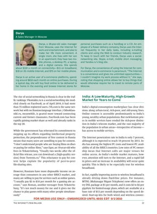 Darya
  A Sales Manager in Moscow

                       Darya, a 28-year-old sales manager       personal purchases such as a handbag or a CD. An em-
                       from Moscow, uses the Internet for       ployee of a ﬂower delivery company, Darya uses the Inter-
                       work and entertainment, and also to      net frequently in her daily tasks, including e-mailing
                       make her life more convenient. A         clients and using the Web to conduct industry research.
                       single mom, she lives with her son       To keep in touch with her friends, Darya uses a social-
                       in an apartment; they have two mo-       networking site, Skype, e-mail, mobile short messaging,
                       bile phones, a desktop PC, a laptop,     and Yandex.ru’s blog site.
                       and a digital camera. She spends
  about $100 a month on connectivity—$15 on broadband,          For Darya, the convenience of using the Internet for com-
  $18 on 2G mobile Internet, and $70 on her mobile phone.       munication and e-commerce is paramount. “The Internet
                                                                is a convenience and gives me unlimited opportunities—
  Darya is an active user of e-commerce platforms, spend-       I couldn’t imagine my work process without it,” she says,
  ing around $650 each month on online purchases. During        noting that shopping online allows her to buy things that
  a typical day, she will buy food online to be delivered to    would otherwise require her to travel to remote parts of
  her home in the evening and browse Internet stores for        Moscow.



The rise of social networking in Russia is clear in the traf-    India: A Low-Maturity, High-Growth
ﬁc rankings. Vkontakte.ru is a social-networking site mod-       Market for Years to Come
eled closely on Facebook; as of April 2010, it had more
than 75 million registered users. (Vk.com is the same net-       India’s digital-consumption marketplace has clear divi-
work but with no Russian-language interface.) Odnoklass-         sions along urban-rural, rich-poor, and old-young lines.
niki.ru, meanwhile, is geared more toward connecting             Online content is accessible predominantly to India’s
current and former classmates. Facebook.com has been             young, wealthy urban populations. But rock-bottom pric-
rapidly gaining market share as well and already ranks in        es in mobile services have eroded the rich-poor distinc-
the top 20.                                                      tion in India’s telecom market, and the vast majority of
                                                                 the population in urban areas—irrespective of income—
While the government has reiterated its commitment to            has access to mobile services.
stepping up its eﬀorts regarding intellectual property
protection, the preponderance of free content in Russia          The Internet penetration rate in India is only 7 percent,
means that many users are unwilling to pay for content.          although it is expected to reach 19 percent by 2015. In-
“I don’t understand people who are buying ﬁlms on discs          dia has among the highest PC costs and lowest PC avail-
or paying for online ﬁlms,” says Egor, an 18-year-old who        ability of all the BRICI countries. Low rates of PC owner-
lives in Yekaterinburg. “Usually two weeks aer the of-          ship mean that Internet cafés are major venues for
ﬁcial ﬁlm release, you can download a [high-quality ver-         online access. As India’s mobile market matures, how-
sion] from Torrents.ru.” This reluctance to pay for con-         ever, attention will turn to the Internet, and a rapid fall
tent helps explain the popularity of peer-to-peer                in prices and an increase in availability will occur quite
ﬁle-sharing sites.                                               quickly. This is likely to be especially true for wireless
                                                                 broadband.
However, Russians have more disposable income on av-
erage than consumers in any other BRICI market, and              In fact, rapidly improving access to wireless broadband is
many are willing to pay for services such as online games.       already driving down fixed-line prices. For instance,
“I usually pay $5 to $10 per month for a gaming site ac-         MTNL (Mahanagar Nigam Telephone) now oﬀers an en-
count,” says Roman, another teenager from Yekaterin-             try DSL package at $1 per month, and it costs $2 to $5 per
burg. “It’s not much money for me and it gives me the            gigabyte for limited-usage plans, which are available at a
chance to play games with many other people simultane-           base rate of $15 per month depending on the speed de-
ously.”                                                          sired. Start-up kits for both wired and wireless connec-
                   FOR MEDIA USE ONLY—EMBARGOED UNTIL 00:01 EDT 9/1/2010
T I’ N B                                                                                               
 