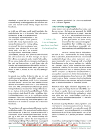 tions begin at around $30 per month. Packaging of rates          sumer segments, particularly the 18-to-24-year-old and
is also becoming increasingly ﬂexible. For instance, tele-       25-to-34-year-old segments.
coms have recently started oﬀering prepaid ﬁxed-line
broadband.                                                       India’s Online-Usage Habits
                                                                  Indian Internet users spend only half an hour online each
As for 2G and 2.5G rates, mobile tariﬀs have fallen dra-          day, on average—the lowest rate among all the BRICI
matically in the last 24 to 36 months. Voice calls current-       countries. This average will increase to only 0.7 hour per
ly cost about $0.006 to $0.009 per minute,                                       day by 2015, leaving India still bringing up
and coverage is available to about 92 per-                                       the rear among BRICI users in terms of dai-
cent of Indians. What’s more, operators                In India, mobile          ly time spent online. It is worth noting,
tend to oﬀer plenty of promotional deals,            Internet has grown          however, that this is a conservative projec-
such as free minutes, free evening calling,                                      tion and that there could be some major
or extremely low in-network rates. Some            even faster than fixed-       surprises depending on how quickly pric-
providers have introduced a per-second              line broadband has.          ing comes down and availability increases.
billing policy that works out to about
$0.013 per minute. Standard SMS rates are                                        There are currently about 81 million Inter-
around $0.01, although most providers oﬀer vouchers               net users in India—a number that will nearly triple by
that allow users to send 100 short messages per day for           2015 to 237 million. India’s Internet use is concentrated
$0.04. These developments are the result of a heated tar-         mainly in the larger cities, where many users are mi-
iﬀ war among Indian telecom companies that began in               grants from smaller towns. This group tends to have had
late 2009 and that continues to push down voice call,             limited exposure to the Internet and therefore typically
roaming, and long-distance rates. Meanwhile, auctions for         has a narrower range of online needs than more experi-
3G and broadband wireless access (BWA) spectrum con-              enced users. Oﬀsetting this situation is the prevalence of
cluded in 2010. At present, 3G rates are about $0.11 per          younger Indian users (such as Swapnil, proﬁled in the
megabyte.                                                         sidebar “Swapnil: An 18-year-old student in India”),
                                                                  among whom common uses for the Internet include en-
In general, most mobile devices in India are low-end              tertainment and education. As we’ve seen in other BRICI
models compared with the other BRICI countries—and                countries, these digital consumers develop familiarity
the purchase of secondhand mobile devices is common,              with digital products at a young age and tend to be more
which has the eﬀect of restricting users’ mobile activities       open to online consumption as their needs mature.
because of the technical limitations of older mobile de-
vices. Since 2009, however, there has been major growth           Almost all Indian digital consumers (95 percent) use e-
in imported Chinese handsets that oﬀer good functional-           mail—a higher percentage than in any other BRICI mar-
ity at a fraction of the cost of established brands. As this      ket. E-mail is popular for several reasons, the simplest
trend continues, India should develop a broad base of po-         one being that it was the ﬁrst online application to which
tential mobile-Internet users. In fact, mobile Internet has       most Indian users were exposed. In fact, e-mail was the
grown even faster than ﬁxed-line broadband has, and the           trigger for many current users to purchase PCs and sub-
success of data-card oﬀerings from mobile operators over          scribe to Internet services.
the last 12 to 18 months far outstrips that of ﬁxed-line
broadband.                                                        A consistent majority of India’s online population uses
                                                                  entertainment- or communication-oriented functions,
The next big growth opportunity should emerge from the            such as instant messaging (62 percent), online music (60
rural Indian market. The penetration of mobile phones             percent), news (61 percent), and video (53 percent). India
in rural markets is far less than in urban markets, which         also has one of the highest online-gaming rates of all
have already begun to show signs of saturation. The big-          the BRICI countries at 54 percent, just behind China’s 55
gest gap in rural areas has been network coverage and             percent.
distribution channels—a divide that most companies are
currently trying to bridge. That said, there is an untapped       Meanwhile, a relatively impressive 23 percent use social
opportunity for improving data usage in all of India’s con-       networking. Google’s Orkut was the breakout social-
                    FOR MEDIA USE ONLY—EMBARGOED UNTIL 00:01 EDT 9/1/2010
                                                                                            T B C G
 