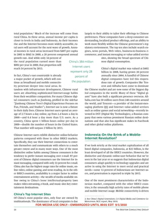 total population.3 Much of the increase will come from          largely to their ability to tailor their oﬀerings to Chinese
rural China. In these areas, annual income per capita is        preferences. These companies have a deep consumer un-
closer to levels in India and Indonesia. As their incomes       derstanding, localized product oﬀerings, and an ability to
rise and the Internet becomes more widely accessible, ru-       work more ﬂexibly within the Chinese government’s reg-
ral users will account for the next wave of growth. Annu-       ulatory environment. The top ten sites include search en-
al incomes in rural areas increased from $407 per capita        gines, news portals, Web video, business-to-business e-
in 2005 to $845 in 2009, a 20 percent compound annual           commerce, and instant messaging or value-added service
growth rate. And while only 34 percent of                                       sites, showing the broad spectrum of Chi-
the rural population earned more than              China’s 384 million          nese digital consumption.
$882 per year in 2009, that proportion will
                                                      Internet users
reach 54 percent by 2015.                                                       China’s digital market was valued at $402
                                                    represent only 28           billion in 2008, having grown 20 percent
In fact, China’s vast countryside is already            percent of              annually since 2004. A handful of Chinese
a major pocket of growth, which will con-                                       digital companies have led this stupen-
tinue as broadband and mobile connectiv-             the population.            dous rate of growth. Companies like Ten-
ity penetrate deeper into rural areas. In                                       cent and Alibaba have come to dominate
tandem with infrastructure development, Chinese rural           the Chinese market and are now some of the biggest dig-
users are absorbing sophisticated Internet-usage habits         ital companies in the world. Many of these “digital gi-
from their wealthier compatriots. For many Chinese digi-        ants” have also built a signiﬁcant presence overseas. Ali-
tal consumers (such as Jianhong, proﬁled in the sidebar         baba.com has 50 million users from 240 countries around
“Jianhong: Chinese Teen’s Digital Experience Focuses on         the world, and Tencent—a provider of the instant-mes-
Fun, Friends, and Studies”), Internet use is now a ﬁxture       saging platform QQ and Internet value-added services
in their daily lives. Chinese Internet users spend an aver-     such as online games and social networking—recently in-
age of 2.7 hours a day online, up from 2.4 hours a day in       vested in DST (Digital Sky Technologies), a Russian com-
2006—and 0.4 hour a day more than U.S. users. As a              pany that owns various prominent Russian online desti-
country, China spent 1 billion hours online per day in          nations and that also has signiﬁcant stakes in Facebook
2009—double the number of hours in the United States.           and other global online platforms.
That number will surpass 2 billion by 2015.

Chinese Internet users exhibit distinctive online-behavior       Indonesia: On the Brink of a Mobile-
patterns compared with those in other BRICI markets.             Internet Revolution?
Speciﬁcally, they use their Internet connections to enter-
tain themselves and communicate with others to a much            If we look strictly at the total market capitalization of all
greater extent and in many more ways. One of the most            listed digital companies, Indonesia, at $25 billion, is the
distinctive online habits among Chinese consumers is the         least developed of all the BRICI countries. However, the
tendency to prefer instant messaging over e-mail: 87 per-        distinctive and dynamic online-user behavior that we’ve
cent of Chinese digital consumers use the Internet for in-       seen in the last year or so suggests that Indonesian digital
stant messaging, compared with only 53 percent for e-mail.       consumers adapt quickly to technology upgrades and are
China also has the highest usage rates for online music, on-     active in using the Internet to meet social and practical
line video, online gaming, and news reading. As in the oth-      needs—some 12 percent of Indonesians are Internet us-
er BRICI countries, availability is a major factor in online     ers, and penetration is expected to triple by 2015.
entertainment activity—the wealth of media available on-
line owing to China’s loose intellectual-property laws           One of the most prominent characteristics of the Indo-
makes video-streaming, e-book, and music sites key enter-        nesian market, compared with the other BRICI coun-
tainment destinations.                                           tries, is the unusually high activity rates of mobile phone
                                                                 and mobile Internet usage. Mobile connectivity is driven
China’s Top Internet Sites
Of China’s most popular sites, only four are owned by            3. See China’s Digital Generations 2.0: Digital Media and Commerce Go
multinationals. The dominance of local companies is due          Mainstream, BCG report, May 2010.
                    FOR MEDIA USE ONLY—EMBARGOED UNTIL 00:01 EDT 9/1/2010
                                                                                                T B C G
 