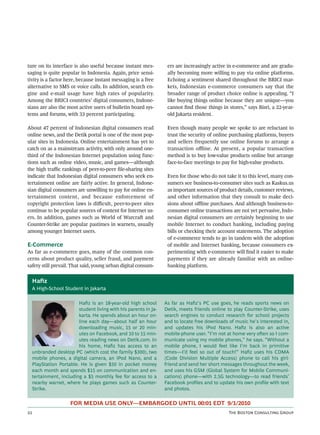 ture on its interface is also useful because instant mes-           ers are increasingly active in e-commerce and are gradu-
saging is quite popular in Indonesia. Again, price sensi-           ally becoming more willing to pay via online platforms.
tivity is a factor here, because instant messaging is a free        Echoing a sentiment shared throughout the BRICI mar-
alternative to SMS or voice calls. In addition, search en-          kets, Indonesian e-commerce consumers say that the
gine and e-mail usage have high rates of popularity.                broader range of product choice online is appealing. “I
Among the BRICI countries’ digital consumers, Indone-               like buying things online because they are unique—you
sians are also the most active users of bulletin board sys-         cannot ﬁnd those things in stores,” says Bisri, a 22-year-
tems and forums, with 33 percent participating.                     old Jakarta resident.

About 47 percent of Indonesian digital consumers read               Even though many people we spoke to are reluctant to
online news, and the Detik portal is one of the most pop-           trust the security of online purchasing platforms, buyers
ular sites in Indonesia. Online entertainment has yet to            and sellers frequently use online forums to arrange a
catch on as a mainstream activity, with only around one-            transaction oﬄine. At present, a popular transaction
third of the Indonesian Internet population using func-             method is to buy low-value products online but arrange
tions such as online video, music, and games—although               face-to-face meetings to pay for high-value products.
the high traﬃc rankings of peer-to-peer ﬁle-sharing sites
indicate that Indonesian digital consumers who seek en-             Even for those who do not take it to this level, many con-
tertainment online are fairly active. In general, Indone-           sumers see business-to-consumer sites such as Kaskus.us
sian digital consumers are unwilling to pay for online en-          as important sources of product details, customer reviews,
tertainment content, and because enforcement of                     and other information that they consult to make deci-
copyright protection laws is diﬃcult, peer-to-peer sites            sions about oﬄine purchases. And although business-to-
continue to be popular sources of content for Internet us-          consumer online transactions are not yet pervasive, Indo-
ers. In addition, games such as World of Warcra and                nesian digital consumers are certainly beginning to use
Counter-Strike are popular pastimes in warnets, usually             mobile Internet to conduct banking, including paying
among younger Internet users.                                       bills or checking their account statements. The adoption
                                                                    of e-commerce tends to go in tandem with the adoption
E-Commerce                                                          of mobile and Internet banking, because consumers ex-
As far as e-commerce goes, many of the common con-                  perimenting with e-commerce will ﬁnd it easier to make
cerns about product quality, seller fraud, and payment              payments if they are already familiar with an online-
safety still prevail. That said, young urban digital consum-        banking platform.


     Hafiz
     A High-School Student in Jakarta

                          Haﬁz is an 18-year-old high school       As far as Haﬁz’s PC use goes, he reads sports news on
                          student living with his parents in Ja-   Detik, meets friends online to play Counter-Strike, uses
                          karta. He spends about an hour on-       search engines to conduct research for school projects
                          line each day—about half an hour         and to locate free downloads of music he’s interested in,
                          downloading music, 15 or 20 min-         and updates his iPod Nano. Haﬁz is also an active
                          utes on Facebook, and 10 to 15 min-      mobile-phone user. “I’m not at home very oen so I com-
                          utes reading news on Detik.com. In       municate using my mobile phones,” he says. “Without a
                          his home, Haﬁz has access to an          mobile phone, I would feel like I’m back in primitive
     unbranded desktop PC (which cost the family $300), two        times—I’d feel so out of touch!” Haﬁz uses his CDMA
     mobile phones, a digital camera, an iPod Nano, and a          (Code Division Multiple Access) phone to call his girl-
     PlayStation Portable. He is given $50 in pocket money         friend and send her short messages throughout the week,
     each month and spends $15 on communication and en-            and uses his GSM (Global System for Mobile Communi-
     tertainment, including a $5 monthly fee for access to a       cations) phone—with 2.5G technology—to read friends’
     nearby warnet, where he plays games such as Counter-          Facebook proﬁles and to update his own proﬁle with text
     Strike.                                                       and photos.

                       FOR MEDIA USE ONLY—EMBARGOED UNTIL 00:01 EDT 9/1/2010
                                                                                              T B C G
 