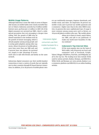 Mobile Usage Patterns                                             ers use multimedia messages, ringtone downloads, and
Although Indonesia is more like India in terms of dispos-         mobile music and video. An impressive 26 percent use
able income, its mobile habits more closely resemble Rus-         mobile e-mail, and 15 percent use mobile payments and
sia’s or China’s. Indonesia currently has 9 million mobile-       e-commerce—higher rates than in the other BRICI coun-
Internet users, up from just 2.3 million in 2007. All of the      tries. In general, this more sophisticated type of usage is
digital consumers we surveyed use SMS—there’s a wide-             more common among young users such as Betara, an
spread perception that text messaging is cheaper than             18-year-old Jakarta resident who says, “My mobile phone
calling. Still, the growth of SMS may be                                          allows me to listen to music, watch videos,
slowed somewhat in the medium term by                                             use SMS, and talk to my girlfriend—it
the growth of instant messaging, which is           Indonesian digital            makes my world more beautiful. It’s like
already popular among young people and             consumers use their            my soulmate.”
is seeing quick adoption among other seg-
ments. About 20 percent of mobile-phone
                                                  mobile handsets for a           Indonesia’s Top Internet Sites
users have more than one SIM card, and                variety of needs.           Of the most popular sites (on the basis of
9 percent have two phones for personal                                            Web traﬃc), only 30 percent are local, and
use, largely to take advantage of in-net-                                         companies such as Facebook, Google,
work rates to talk with friends and family on the same            Yahoo!, Blogger, WordPress, YouTube, and Wikipedia are
network.                                                          all in the top ten. The leading local sites include Detik
                                                                  (and its various portals), Kaskus, Kompas, and Klik BCA.
Indonesian digital consumers use their mobile-handset             While Detik and Kompas are news portals, Kaskus is an
connections to meet a variety of needs that are typically         e-commerce platform and Klik BCA is an online-banking
met in other countries through PC-based Internet connec-          website.
tions. In addition, 22 to 28 percent of mobile-phone own-




                   FOR MEDIA USE ONLY—EMBARGOED UNTIL 00:01 EDT 9/1/2010
T I’ N B                                                                                                
 