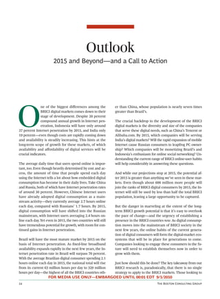 Outlook
                        2015 and Beyond—and a Call to Action




O
               ne of the biggest diﬀerences among the           er than China, whose population is nearly seven times
               BRICI digital markets comes down to their        greater than Brazil’s.
               stage of development. Despite 20 percent
               compound annual growth in Internet pen-          The crucial backdrop to the development of the BRICI
               etration, Indonesia will have only around        digital markets is the diversity and size of the companies
37 percent Internet penetration by 2015, and India only         that serve these digital needs, such as China’s Tencent or
19 percent—even though costs are rapidly coming down            Alibaba.com. By 2015, which companies will be serving
and availability is steadily increasing. This hints at the      India’s digital markets? Will the rapid expansion of mobile
long-term scope of growth for these markets, of which           Internet cause Russian consumers to leapfrog PC owner-
availability and aﬀordability of digital services will be       ship? Which companies will be monetizing Brazil’s and
crucial indicators.                                             Indonesia’s enthusiasm for online social networking? Un-
                                                                derstanding the current range of BRICI online-user habits
The average daily time that users spend online is impor-        will help considerably in answering these questions.
tant, too. Even though heavily determined by cost and ac-
cess, the amount of time that people spend each day             And while our projections stop at 2015, the potential af-
using the Internet tells a lot about how embedded digital       ter 2015 is greater than anything we’ve seen in these mar-
consumption has become in their daily lives. Take China         kets. Even though about 600 million more people will
and Russia, both of which have Internet penetration rates       join the ranks of BRICI digital consumers by 2015, the In-
of around 30 percent. However, Chinese Internet users           ternet will still be used by less than half the total BRICI
have already adopted digital consumption as a main-             population, leaving a large opportunity to be captured.
stream activity—they currently average 2.7 hours online
each day, compared with Russians’ 1.7 hours. By 2015,           But the danger in marveling at the extent of the long-
digital consumption will have shied into the Russian           term BRICI growth potential is that it’s easy to overlook
mainstream, with Internet users averaging 2.4 hours on-         the pace of change—and the urgency of establishing a
line each day. Yet even in 2015, the two countries will still   presence in the BRICI countries now. As digital consump-
have tremendous potential for growth, with room for con-        tion moves into the mainstream of BRICI society in the
tinued gains in Internet penetration.                           next few years, the online habits of the current genera-
                                                                tion of digital consumers will form the digital-market eco-
Brazil will have the most mature market by 2015 on the          systems that will be in place for generations to come.
basis of Internet penetration. As ﬁxed-line broadband           Companies looking to engage these consumers in the fu-
availability expands rapidly in the next few years, the In-     ture will need to establish themselves now in order to
ternet penetration rate in Brazil will surpass 70 percent.      grow with them.
With the average Brazilian digital consumer spending 2.1
hours online each day in 2015, the national total will rise     Just how should this be done? The key takeaway from our
from its current 63 million hours per day to 329 million        BRICI research is, paradoxically, that there is no single
hours per day—the highest of all the BRICI countries oth-       strategy to apply to the BRICI markets. Those looking to
                    FOR MEDIA USE ONLY—EMBARGOED UNTIL 00:01 EDT 9/1/2010
                                                                                          T B C G
 