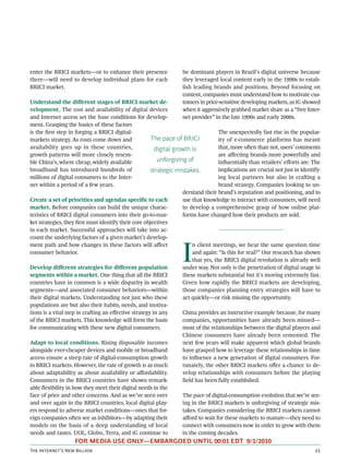 enter the BRICI markets—or to enhance their presence               be dominant players in Brazil’s digital universe because
there—will need to develop individual plans for each               they leveraged local content early in the 1990s to estab-
BRICI market.                                                      lish leading brands and positions. Beyond focusing on
                                                                   content, companies must understand how to motivate cus-
Understand the diﬀerent stages of BRICI market de-                 tomers in price-sensitive developing markets, as iG showed
velopment. The cost and availability of digital devices            when it aggressively grabbed market share as a “free Inter-
and Internet access set the base conditions for develop-           net provider” in the late 1990s and early 2000s.
ment. Grasping the basics of these factors
is the ﬁrst step in forging a BRICI digital-                                       The unexpectedly fast rise in the popular-
markets strategy. As costs come down and              The pace of BRICI            ity of e-commerce platforms has meant
availability goes up in these countries,               digital growth is           that, more oen than not, users’ comments
growth patterns will more closely resem-                                           are aﬀecting brands more powerfully and
ble China’s, where cheap, widely available              unforgiving of             inﬂuentially than retailers’ eﬀorts are. The
broadband has introduced hundreds of                 strategic mistakes.           implications are crucial not just in identify-
millions of digital consumers to the Inter-                                        ing local partners but also in craing a
net within a period of a few years.                                                brand strategy. Companies looking to un-
                                                                   derstand their brand’s reputation and positioning, and to
Create a set of priorities and agendas speciﬁc to each             use that knowledge to interact with consumers, will need
market. Before companies can build the unique charac-              to develop a comprehensive grasp of how online plat-
teristics of BRICI digital consumers into their go-to-mar-         forms have changed how their products are sold.
ket strategies, they ﬁrst must identify their core objectives
in each market. Successful approaches will take into ac-
count the underlying factors of a given market’s develop-



                                                                   I
ment path and how changes in these factors will aﬀect                  n client meetings, we hear the same question time
consumer behavior.                                                     and again: “Is this for real?” Our research has shown
                                                                       that yes, the BRICI digital revolution is already well
Develop diﬀerent strategies for diﬀerent population                under way. Not only is the penetration of digital usage in
segments within a market. One thing that all the BRICI             these markets substantial but it’s moving extremely fast.
countries have in common is a wide disparity in wealth             Given how rapidly the BRICI markets are developing,
segments—and associated consumer behaviors—within                  those companies planning entry strategies will have to
their digital markets. Understanding not just who these            act quickly—or risk missing the opportunity.
populations are but also their habits, needs, and motiva-
tions is a vital step in craing an eﬀective strategy in any       China provides an instructive example because, for many
of the BRICI markets. This knowledge will form the basis           companies, opportunities have already been missed—
for communicating with these new digital consumers.                most of the relationships between the digital players and
                                                                   Chinese consumers have already been cemented. The
Adapt to local conditions. Rising disposable incomes               next few years will make apparent which global brands
alongside ever-cheaper devices and mobile or broadband             have grasped how to leverage these relationships in time
access ensure a steep rate of digital-consumption growth           to inﬂuence a new generation of digital consumers. For-
in BRICI markets. However, the rate of growth is as much           tunately, the other BRICI markets oﬀer a chance to de-
about adaptability as about availability or aﬀordability.          velop relationships with consumers before the playing
Consumers in the BRICI countries have shown remark-                ﬁeld has been fully established.
able ﬂexibility in how they meet their digital needs in the
face of price and other concerns. And as we’ve seen over           The pace of digital-consumption evolution that we’re see-
and over again in the BRICI countries, local digital play-         ing in the BRICI markets is unforgiving of strategic mis-
ers respond to adverse market conditions—ones that for-            takes. Companies considering the BRICI markets cannot
eign companies oen see as inhibitors—by adapting their            aﬀord to wait for these markets to mature—they need to
models on the basis of a deep understanding of local               connect with consumers now in order to grow with them
needs and tastes. UOL, Globo, Terra, and iG continue to            in the coming decades.
                   FOR MEDIA USE ONLY—EMBARGOED UNTIL 00:01 EDT 9/1/2010
T I’ N B                                                                                                    
 