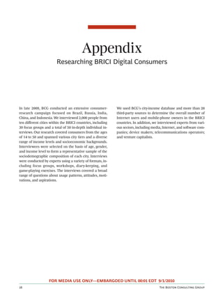 Appendix
                        Researching BRICI Digital Consumers




In late 2009, BCG conducted an extensive consumer-          We used BCG’s city-income database and more than 20
research campaign focused on Brazil, Russia, India,         third-party sources to determine the overall number of
China, and Indonesia. We interviewed 2,000 people from      Internet users and mobile-phone owners in the BRICI
ten diﬀerent cities within the BRICI countries, including   countries. In addition, we interviewed experts from vari-
30 focus groups and a total of 50 in-depth individual in-   ous sectors, including media, Internet, and soware com-
terviews. Our research covered consumers from the ages      panies; device makers; telecommunications operators;
of 14 to 50 and spanned various city tiers and a diverse    and venture capitalists.
range of income levels and socioeconomic backgrounds.
Interviewees were selected on the basis of age, gender,
and income level to form a representative sample of the
sociodemographic composition of each city. Interviews
were conducted by experts using a variety of formats, in-
cluding focus groups, workshops, diary-keeping, and
game-playing exercises. The interviews covered a broad
range of questions about usage patterns, attitudes, moti-
vations, and aspirations.




                   FOR MEDIA USE ONLY—EMBARGOED UNTIL 00:01 EDT 9/1/2010
                                                                                     T B C G
 