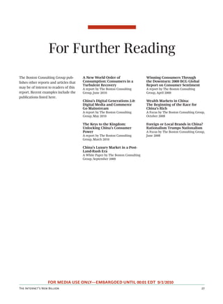 For Further Reading
The Boston Consulting Group pub-         A New World Order of                     Winning Consumers Through
lishes other reports and articles that   Consumption: Consumers in a              the Downturn: 2009 BCG Global
                                         Turbulent Recovery                       Report on Consumer Sentiment
may be of interest to readers of this    A report by The Boston Consulting        A report by The Boston Consulting
report. Recent examples include the      Group, June 2010                         Group, April 2009
publications listed here.
                                         China’s Digital Generations 2.0:         Wealth Markets in China:
                                         Digital Media and Commerce               The Beginning of the Race for
                                         Go Mainstream                            China’s Rich
                                         A report by The Boston Consulting        A Focus by The Boston Consulting Group,
                                         Group, May 2010                          October 2008

                                         The Keys to the Kingdom:                 Foreign or Local Brands in China?
                                         Unlocking China’s Consumer               Rationalism Trumps Nationalism
                                         Power                                    A Focus by The Boston Consulting Group,
                                         A report by The Boston Consulting        June 2008
                                         Group, March 2010

                                         China’s Luxury Market in a Post-
                                         Land-Rush Era
                                         A White Paper by The Boston Consulting
                                         Group, September 2009




                   FOR MEDIA USE ONLY—EMBARGOED UNTIL 00:01 EDT 9/1/2010
T I’ N B                                                                                            
 