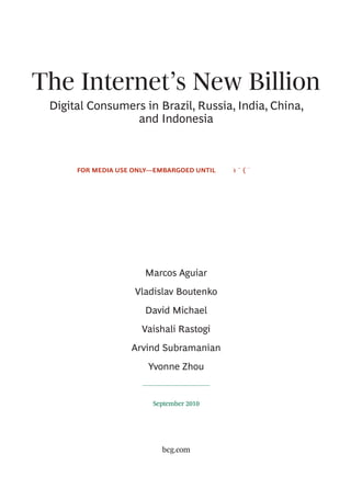 The Internet’s New Billion
 Digital Consumers in Brazil, Russia, India, China,
                 and Indonesia



      FOR MEDIA USE ONLY—EMBARGOED UNTIL




                      Marcos Aguiar
                    Vladislav Boutenko
                      David Michael
                     Vaishali Rastogi
                   Arvind Subramanian
                       Yvonne Zhou


                        September 2010




                          bcg.com
 