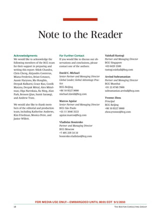 Note to the Reader
Acknowledgments                        For Further Contact                     Vaishali Rastogi
We would like to acknowledge the       If you would like to discuss our ob-    Partner and Managing Director
following members of the BCG team      servations and conclusions, please      BCG Singapore
for their support in preparing and     contact one of the authors:             +65 6429 2500
writing this report: Shlok Chandra,                                            rastogi.vaishali@bcg.com
Chris Cheng, Alejandro Contreras,      David C. Michael
Miana Frederico, Brian Gotauco,        Senior Partner and Managing Director    Arvind Subramanian
Aussie Haryono, Ma Hongbin,            Global Leader, Global Advantage Prac-   Partner and Managing Director
Deepak Kulkarni, Grace Kuo, Gostik     tice                                    BCG Mumbai
Maryna, Deepak Mittal, Alex Mittel-    BCG Beijing                             +91 22 6749 7000
man, Olga Narvskaia, Xu Ning, Alan     +86 10 8527 9000                        subramanian.arvind@bcg.com
Park, Benson Qian, Sumit Sarawgi,      michael.david@bcg.com
and Andrew Tratz.                                                              Yvonne Zhou
                                       Marcos Aguiar                           Principal
We would also like to thank mem-       Senior Partner and Managing Director    BCG Beijing
bers of the editorial and production   BCG São Paulo                           +86 10 8527 9000
team, including Katherine Andrews,     +55 11 3046 3533                        zhou.yvonne@bcg.com
Kim Friedman, Monica Petre, and        aguiar.marcos@bcg.com
Janice Willett.
                                       Vladislav Boutenko
                                       Partner and Managing Director
                                       BCG Moscow
                                       +7 495 258 34 34
                                       boutenko.vladislav@bcg.com




                   FOR MEDIA USE ONLY—EMBARGOED UNTIL 00:01 EDT 9/1/2010
                                                                                     T B C G
 