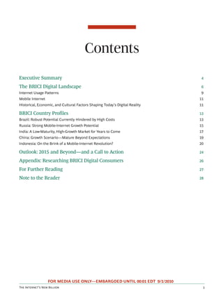 Contents
Executive Summary                                                             4

The BRICI Digital Landscape                                                   6
Internet Usage Patterns                                                       9
Mobile Internet                                                              11
Historical, Economic, and Cultural Factors Shaping Today’s Digital Reality   11

BRICI Country Profiles                                                       13
Brazil: Robust Potential Currently Hindered by High Costs                    13
Russia: Strong Mobile-Internet Growth Potential                              15
India: A Low-Maturity, High-Growth Market for Years to Come                  17
China: Growth Scenario—Mature Beyond Expectations                            19
Indonesia: On the Brink of a Mobile-Internet Revolution?                     20

Outlook: 2015 and Beyond—and a Call to Action                                24

Appendix: Researching BRICI Digital Consumers                                26

For Further Reading                                                          27

Note to the Reader                                                           28




                  FOR MEDIA USE ONLY—EMBARGOED UNTIL 00:01 EDT 9/1/2010
T I’ N B                                                    
 