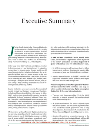 Executive Summary



    J
           ust as Brazil, Russia, India, China, and Indonesia     plex online needs, there will be a collossal opportunity for dig-
           are the new engines of global growth, they are also    ital companies to monetize services and products. Those com-
           the sources of the most dynamic changes in digital     panies that manage to do so will reap the tremendous beneﬁts
           consumption in the world—a phenomenon that             of this massive digital revolution.
           will grow only more pronounced over the next ﬁve
years. Already, more than 610 million residents of these coun-    In 2009, the BRICI countries—Brazil, Russia, India,
tries—which we call the BRICI markets—use the Internet reg-       China, and Indonesia—represented about 45 percent
ularly. That number will jump to 1.2 billion by 2015.             of the world’s population and about 15 percent of
                                                                  global GDP and had some 610 million Internet users.
                                                                             ,
Online usage in the BRICI markets is quite diﬀerent from that
in developed countries—and oen varies more by population         ◊ By 2015, these countries will have more than 1.2 billion
segment than by economic status. Consider an 18-year-old            Internet users—well over three times the number of In-
named Swapnil who lives in Lucknow, India. Each day, he up-         ternet users in Japan and the United States combined.
dates his Facebook page, uses instant messages to chat with
friends, and downloads music from a peer-to-peer ﬁle-sharing      ◊ Internet penetration rates in the BRICI countries will
site. In these ways, he’s much more like Haﬁz, a teen in Jakar-     experience compound annual growth of 9 to 20 per-
ta, or Felipe, a young São Paulo resident, than like fellow In-     cent from year-end 2009 through 2015.
dian Sanjay, a thirty-something stock trader who uses the In-
ternet primarily for tracking markets.                            Personal computers are much less prevalent than mo-
                                                                  bile devices in the BRICI countries—and play no-
Despite similarities across user segments, however, digital       where near the role in catalyzing digital consumption
markets in Brazil and Russia are more advanced than those         that mobile devices and Internet cafés do.
in India and Indonesia, and China is far beyond its fellow
BRICI markets—Internet and mobile-phone use are deeply            ◊ There are only about 440 million PCs in the BRICI
embedded in the lives of hundreds of millions of Chinese peo-       countries at present, although that number should
ple. China oﬀers a useful benchmark in that the unexpectedly        more than double by 2015.
rapid pace of China’s online migration is a sharp reminder of
how quickly the other BRICI markets are likely to evolve in       ◊ PC penetration in Brazil and Russia is around 32 per-
terms of Internet penetration rates, the number of hours spent      cent, while in China it is only about 20 percent. Indo-
online per day, and e-commerce adoption.                            nesia and India have PC penetration rates of only
                                                                    about 5 percent. By comparison, PC penetration in the
The importance of this shi into the digital mainstream lies        United States and Japan is about 90 percent or more.
not just in the size and speed of the transformation of online
habits but also in who the BRICI digital consumers are. Right     ◊ Growth will push these penetration rates up in the
now, 60 percent of BRICI Internet users are under the age of        coming years, but only Russia and Brazil will have PC
35. As they earn ever-higher incomes and develop more com-          penetration rates that exceed 50 percent in 2015.
                     FOR MEDIA USE ONLY—EMBARGOED UNTIL 00:01 EDT 9/1/2010
                                                                                                T B C G
 