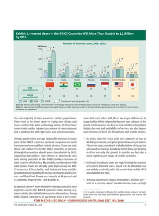 Exhibit 2. Internet Users in the BRICI Countries Will More Than Double to 1.2 Billion
  by 2015

                                                            Number of Internet users, 2009–2015E
                              Millions
                              750          9
                                                650


                              500    41
                                                                                                                                 1
                                          384
                                                             20                                                             2                   1
                                                                  237        15                 10                                   238
                              250
                                                                                                                20        211 223
                                                                                  155                                                        2
                                    137               18                23                 20
                                                            81                                       76    16        94                    88 93 101
                                                      49                     68
                                                                        36                26 44           20 31
                                0
                                         China             India         Brazil             Russia        Indonesia       United States      Japan


              2009                        28                 7               33                 31              12              70             74
          penetration (%)

              2015E                       47                19               74                 55              37              73             81
          penetration (%)
          2006         2009         2015E                  Compound annual growth (%)
  Sources: Ministry of Industry and Information Technology; iResearch; Internet World Stats; Economist Intelligence Unit; BCG analysis.
  Note: An Internet user is defined as someone aged 2 years or older who went online in the past 30 days; penetration is the number of Internet users
  divided by the population.



the vast majority of their countries’ online populations.                               mon with each other. Still, there are major diﬀerences in
They tend to be more open to trying new things and                                      usage habits. While disposable income and cultural or lin-
more comfortable with technology. Many of them have                                     guistic environments are key factors in inﬂuencing digital
come to rely on the Internet as a source of entertainment                               habits, the cost and availability of service are also impor-
and a platform for self-expression and communication.                                   tant elements of both the broadband and mobile stories.

Owing largely to low average disposable incomes in many                                 ◊ In India, rates for voice calls are currently as low as
parts of the BRICI countries, personal computers are much                                 $0.006 per minute, and price promotions are prevalent.
less commonly owned than mobile devices. There are only                                   These low rates, combined with the inﬂow of cheap but
about 440 million PCs in the BRICI countries at present,                                  advanced-technology handsets from China, are helping
although that number should more than double by 2015,                                     to drive not only the growth in mobile use but also a
surpassing 920 million. (See Exhibit 3.) Notebooks also                                   more sophisticated range of mobile activities.
have strong potential in the BRICI markets because of
their relative aﬀordability. Meanwhile, mobile-phone SIM                                ◊ In Brazil, broadband costs are high, limiting the number
subscription levels are already quite high among the BRI-                                 of in-home Internet users. Brazil’s 3G is aﬀordable but
CI countries. China, India, and Indonesia have mobile-                                    not widely available, with the result that mobile Web
penetration rates ranging between 41 percent and 66 per-                                  and chatting are rare.
cent, and Brazil and Russia are currently at 86 percent and
141 percent, respectively.1 (See Exhibit 4.)                                            ◊ Among Indonesian digital consumers, mobile use—
                                                                                          and, to a certain extent, mobile-Internet use—is high
In general, there is more similarity among particular user
segments across the BRICI countries than among seg-
                                                                                        1. It is quite common in Russia for mobile-phone owners to have
ments within the individual countries themselves. Young                                 more than one SIM card, which is how penetration can exceed 100
BRICI digital consumers, in particular, have a lot in com-                              percent.
                       FOR MEDIA USE ONLY—EMBARGOED UNTIL 00:01 EDT 9/1/2010
T I’ N B                                                                                                                              
 