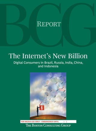R



The Internet’s New Billion
 Digital Consumers in Brazil, Russia, India, China,
                 and Indonesia




      FOR MEDIA USE ONLY—EMBARGOED UNTIL
 