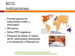 BCG
Indicaciones

   Formas graves de
    tuberculosis (miliar y
    meníngea)
   RN sanos
   Niños PPD negativos
   Personal de Salud  cepas
    de M. tuberculosis resistentes
    a la Isoniacida y Rifampicina.


          1.Vacuna BCG, Hojas Informativas, Noviembre de 2011
          http://www.cdc.gov/tb/publications/factsheets/prevention/BCG.htm
 