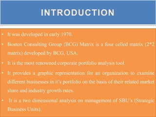 INTRODUCTION
• It was developed in early 1970.
• Boston Consulting Group (BCG) Matrix is a four celled matrix (2*2
matrix) developed by BCG, USA.
• It is the most renowned corporate portfolio analysis tool.
• It provides a graphic representation for an organization to examine
different businesses in it’s portfolio on the basis of their related market
share and industry growth rates.
• It is a two dimensional analysis on management of SBU’s (Strategic
Business Units).
 