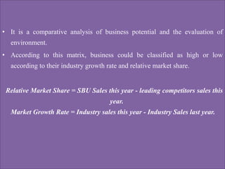 • It is a comparative analysis of business potential and the evaluation of
environment.
• According to this matrix, business could be classified as high or low
according to their industry growth rate and relative market share.
Relative Market Share = SBU Sales this year - leading competitors sales this
year.
Market Growth Rate = Industry sales this year - Industry Sales last year.
 