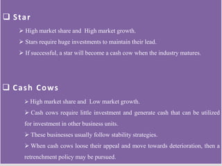  High market share and High market growth.
 Stars require huge investments to maintain their lead.
 If successful, a star will become a cash cow when the industry matures.
 Star
 Cash Cows
 High market share and Low market growth.
 Cash cows require little investment and generate cash that can be utilized
for investment in other business units.
 These businesses usually follow stability strategies.
 When cash cows loose their appeal and move towards deterioration, then a
retrenchment policy may be pursued.
 