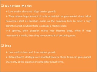  Question Marks
 Low market share and High market growth.
 They require huge amount of cash to maintain or gain market share. Most
businesses start as question marks as the company tries to enter a high
growth market in which there is already a market-share.
 If ignored, then question marks may become dogs, while if huge
investment is made, then they have potential of becoming stars.
 Dog
 Low market share and Low market growth.
 Retrenchment strategies are adopted because these firms can gain market
share only at the expense of competitor’s/rival firms.
 
