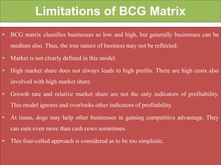 Limitations of BCG Matrix
• BCG matrix classifies businesses as low and high, but generally businesses can be
medium also. Thus, the true nature of business may not be reflected.
• Market is not clearly defined in this model.
• High market share does not always leads to high profits. There are high costs also
involved with high market share.
• Growth rate and relative market share are not the only indicators of profitability.
This model ignores and overlooks other indicators of profitability.
• At times, dogs may help other businesses in gaining competitive advantage. They
can earn even more than cash cows sometimes.
• This four-celled approach is considered as to be too simplistic.
 