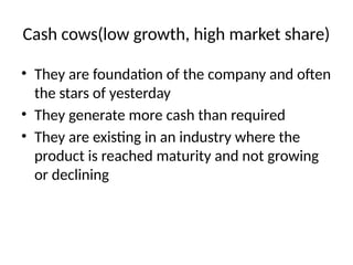 Cash cows(low growth, high market share)
• They are foundation of the company and often
the stars of yesterday
• They generate more cash than required
• They are existing in an industry where the
product is reached maturity and not growing
or declining
 