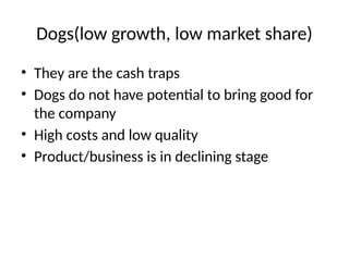 Dogs(low growth, low market share)
• They are the cash traps
• Dogs do not have potential to bring good for
the company
• High costs and low quality
• Product/business is in declining stage
 