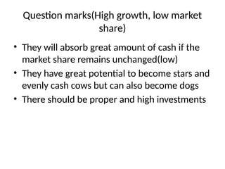 Question marks(High growth, low market
share)
• They will absorb great amount of cash if the
market share remains unchanged(low)
• They have great potential to become stars and
evenly cash cows but can also become dogs
• There should be proper and high investments
 