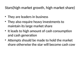 Stars(high market growth, high market share)
• They are leaders in business
• They also require heavy investments to
maintain its large market share
• It leads to high amount of cash consumption
and cash generation
• Attempts should be made to hold the market
share otherwise the star will become cash cow
 