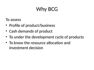 Why BCG
To assess
• Profile of product/business
• Cash demands of product
• To under the development cycle of products
• To know the resource allocation and
investment decision
 