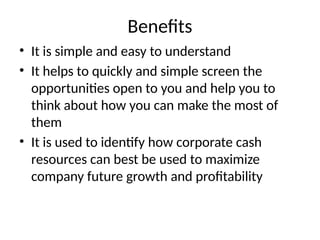 Benefits
• It is simple and easy to understand
• It helps to quickly and simple screen the
opportunities open to you and help you to
think about how you can make the most of
them
• It is used to identify how corporate cash
resources can best be used to maximize
company future growth and profitability
 