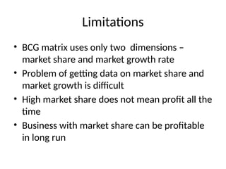 Limitations
• BCG matrix uses only two dimensions –
market share and market growth rate
• Problem of getting data on market share and
market growth is difficult
• High market share does not mean profit all the
time
• Business with market share can be profitable
in long run
 