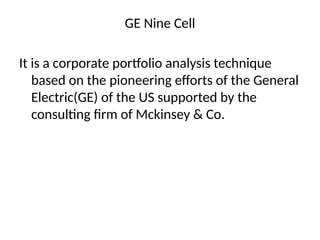 GE Nine Cell
It is a corporate portfolio analysis technique
based on the pioneering efforts of the General
Electric(GE) of the US supported by the
consulting firm of Mckinsey & Co.
 