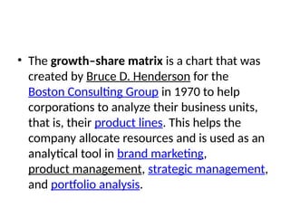 • The growth–share matrix is a chart that was
created by Bruce D. Henderson for the
Boston Consulting Group in 1970 to help
corporations to analyze their business units,
that is, their product lines. This helps the
company allocate resources and is used as an
analytical tool in brand marketing,
product management, strategic management,
and portfolio analysis.
 