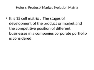 Hofer’s Product/ Market Evolution Matrix
• It is 15 cell matrix . The stages of
development of the product or market and
the competitive position of different
businesses in a companies corporate portfolio
is considered
 