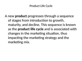 Product Life Cycle
A new product progresses through a sequence
of stages from introduction to growth,
maturity, and decline. This sequence is known
as the product life cycle and is associated with
changes in the marketing situation, thus
impacting the marketing strategy and the
marketing mix.
 