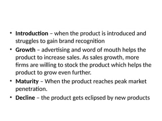 • Introduction – when the product is introduced and
struggles to gain brand recognition
• Growth – advertising and word of mouth helps the
product to increase sales. As sales growth, more
firms are willing to stock the product which helps the
product to grow even further.
• Maturity – When the product reaches peak market
penetration.
• Decline – the product gets eclipsed by new products
 