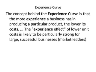 Experience Curve
The concept behind the Experience Curve is that
the more experience a business has in
producing a particular product, the lower its
costs. ... The “experience effect” of lower unit
costs is likely to be particularly strong for
large, successful businesses (market leaders)
 