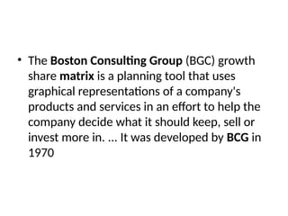 • The Boston Consulting Group (BGC) growth
share matrix is a planning tool that uses
graphical representations of a company's
products and services in an effort to help the
company decide what it should keep, sell or
invest more in. ... It was developed by BCG in
1970
 