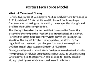Porters Five Force Model
• What is it?Framework/theory
• Porter's Five Forces of Competitive Position Analysis were developed in
1979 by Michael E Porter of Harvard Business School as a simple
framework for assessing and evaluating the competitive strength and
position of a business organisation.
• This theory is based on the concept that there are five forces that
determine the competitive intensity and attractiveness of a market.
Porter’s five forces help to identify where power lies in a business
situation. This is useful both in understanding the strength of an
organisation’s current competitive position, and the strength of a
position that an organisation may look to move into.
• Strategic analysts often use Porter’s five forces to understand whether
new products or services are potentially profitable. By understanding
where power lies, the theory can also be used to identify areas of
strength, to improve weaknesses and to avoid mistakes.
 