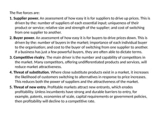 The five forces are:
1. Supplier power. An assessment of how easy it is for suppliers to drive up prices. This is
driven by the: number of suppliers of each essential input; uniqueness of their
product or service; relative size and strength of the supplier; and cost of switching
from one supplier to another.
2. Buyer power. An assessment of how easy it is for buyers to drive prices down. This is
driven by the: number of buyers in the market; importance of each individual buyer
to the organisation; and cost to the buyer of switching from one supplier to another.
If a business has just a few powerful buyers, they are often able to dictate terms.
3. Competitive rivalry. The main driver is the number and capability of competitors in
the market. Many competitors, offering undifferentiated products and services, will
reduce market attractiveness.
4. Threat of substitution. Where close substitute products exist in a market, it increases
the likelihood of customers switching to alternatives in response to price increases.
This reduces both the power of suppliers and the attractiveness of the market.
5. Threat of new entry. Profitable markets attract new entrants, which erodes
profitability. Unless incumbents have strong and durable barriers to entry, for
example, patents, economies of scale, capital requirements or government policies,
then profitability will decline to a competitive rate.
 