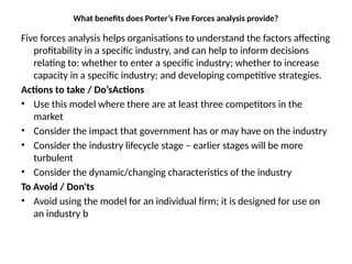 What benefits does Porter’s Five Forces analysis provide?
Five forces analysis helps organisations to understand the factors affecting
profitability in a specific industry, and can help to inform decisions
relating to: whether to enter a specific industry; whether to increase
capacity in a specific industry; and developing competitive strategies.
Actions to take / Do’sActions
• Use this model where there are at least three competitors in the
market
• Consider the impact that government has or may have on the industry
• Consider the industry lifecycle stage – earlier stages will be more
turbulent
• Consider the dynamic/changing characteristics of the industry
To Avoid / Don'ts
• Avoid using the model for an individual firm; it is designed for use on
an industry b
 