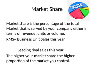 Market Share
Market share is the percentage of the total
Market that is served by your company either in
terms of revenue ,units or volume.
RMS= Business Unit Sales this year
Leading rival sales this year
The higher your market share the higher
proportion of the market you control.
 