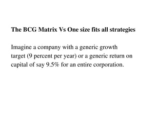 The BCG Matrix Vs One size fits all strategies Imagine a company with a generic growth  target (9 percent per year) or a generic return on  capital of say 9.5% for an entire corporation. 