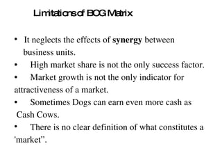 Limitations of BCG Matrix It neglects the effects of  synergy  between  business units. • High market share is not the only success factor. • Market growth is not the only indicator for  attractiveness of a market. • Sometimes Dogs can earn even more cash as Cash Cows. There is no clear definition of what constitutes a  'market”. 