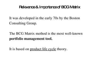 Relevance & Importance of BCG Matrix It was developed in the early 70s by the Boston  Consulting Group.  The BCG Matrix method is the most well-known  portfolio management tool.   It is based on  product life cycle  theory.  