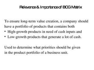 Relevance & Importance of BCG Matrix To ensure long-term value creation, a company should  have a portfolio of products that contains both  High-growth products in need of cash inputs and  Low-growth products that generate a lot of cash.  Used to determine what priorities should be given  in the product portfolio of a business unit.  