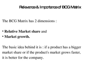 Relevance & Importance of BCG Matrix The BCG Matrix has 2 dimensions :  Relative Market share  and  Market growth.   The basic idea behind it is : if a product has a bigger  market share or if the product's market grows faster,  it is better for the company. 